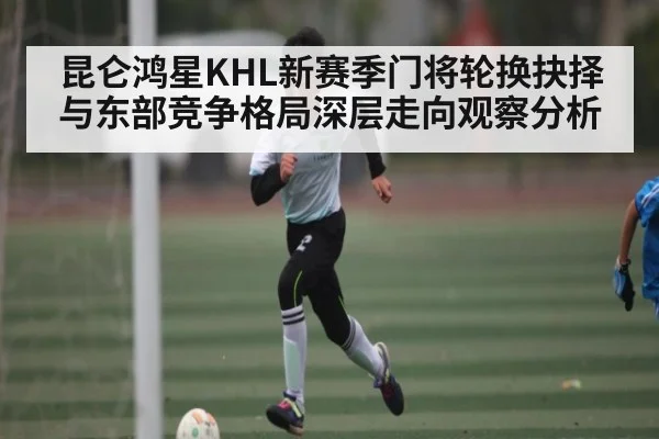 昆仑鸿星KHL新赛季门将轮换抉择与东部竞争格局深层走向观察分析